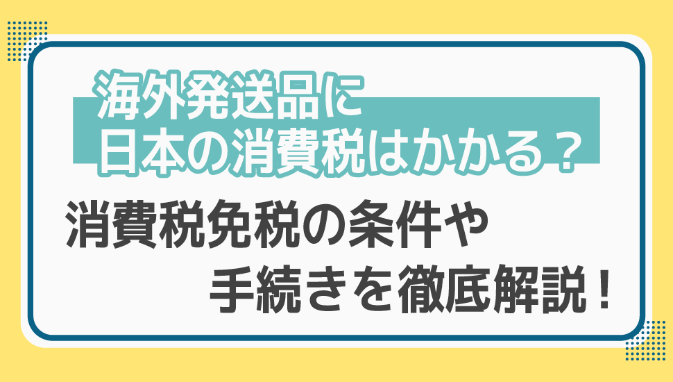 海外発送品に日本の消費税はかかる？消費税免税の条件や手続きを徹底解説！
